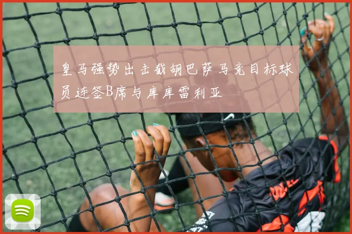 皇马强势出击截胡巴萨马竞目标球员连签B席与库库雷利亚