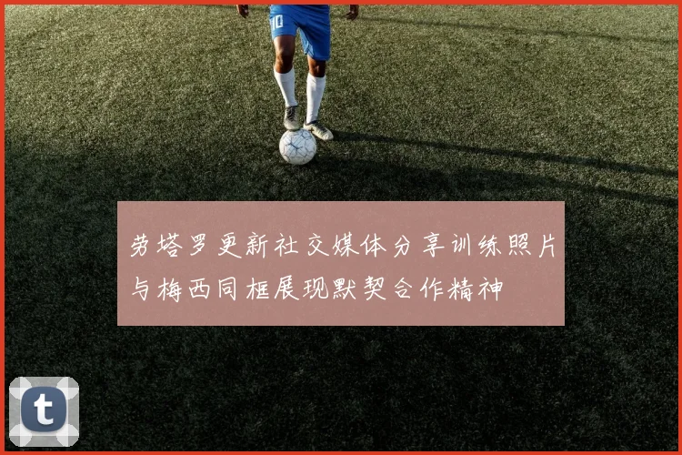 劳塔罗更新社交媒体分享训练照片与梅西同框展现默契合作精神