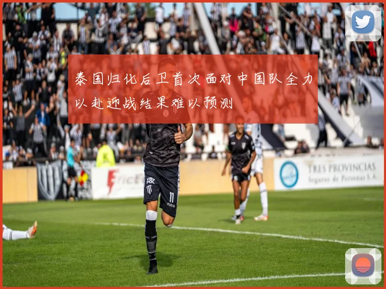 泰国归化后卫首次面对中国队全力以赴迎战结果难以预测