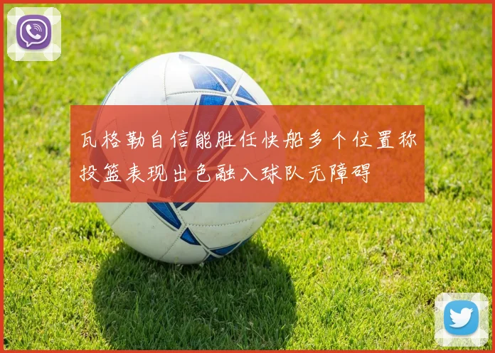 瓦格勒自信能胜任快船多个位置称投篮表现出色融入球队无障碍