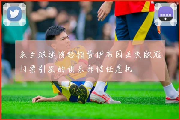 米兰球迷愤怒指责伊布因丢失欧冠门票引发的俱乐部信任危机