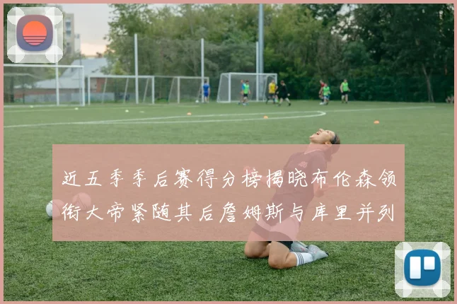 近五季季后赛得分榜揭晓布伦森领衔大帝紧随其后詹姆斯与库里并列第四