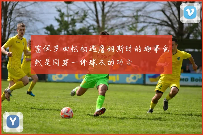 富保罗回忆初遇詹姆斯时的趣事竟然是同穿一件球衣的巧合