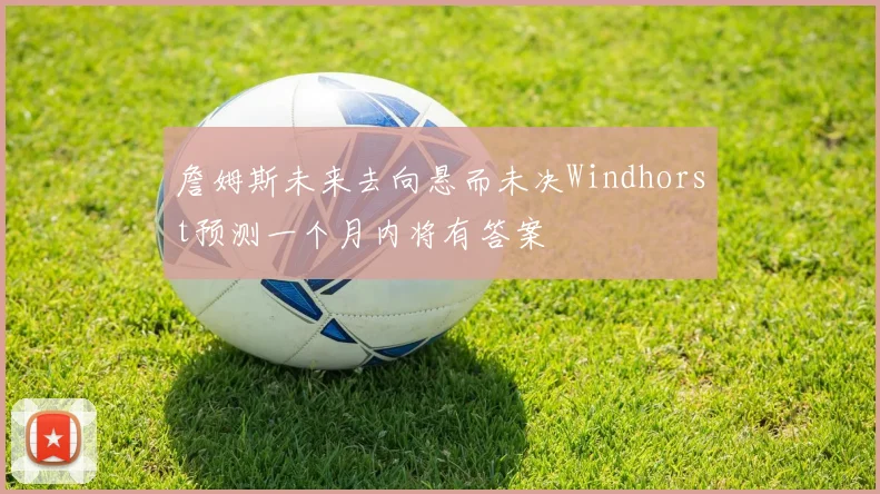 詹姆斯未来去向悬而未决Windhorst预测一个月内将有答案