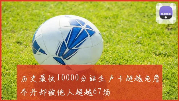 历史最快10000分诞生卢卡超越老詹乔丹却被他人超越67场