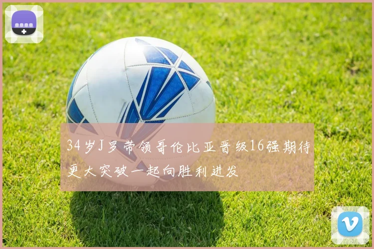 34岁J罗带领哥伦比亚晋级16强期待更大突破一起向胜利进发