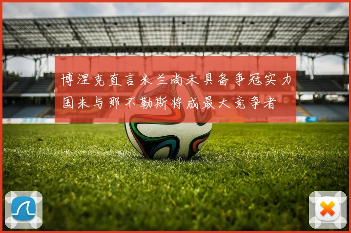 博涅克直言米兰尚未具备争冠实力国米与那不勒斯将成最大竞争者