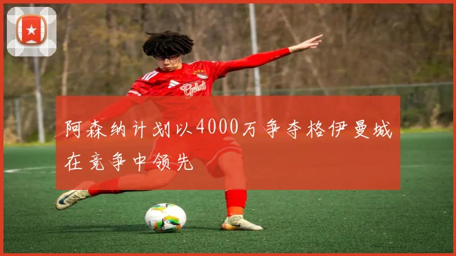 阿森纳计划以4000万争夺格伊曼城在竞争中领先