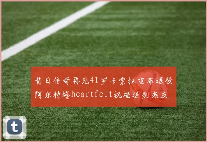 昔日传奇再见41岁卡索拉宣布退役阿尔特塔heartfelt祝福送别老友