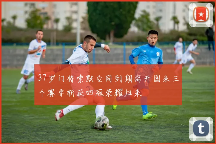 37岁门将索默合同到期离开国米三个赛季斩获四冠荣耀归来