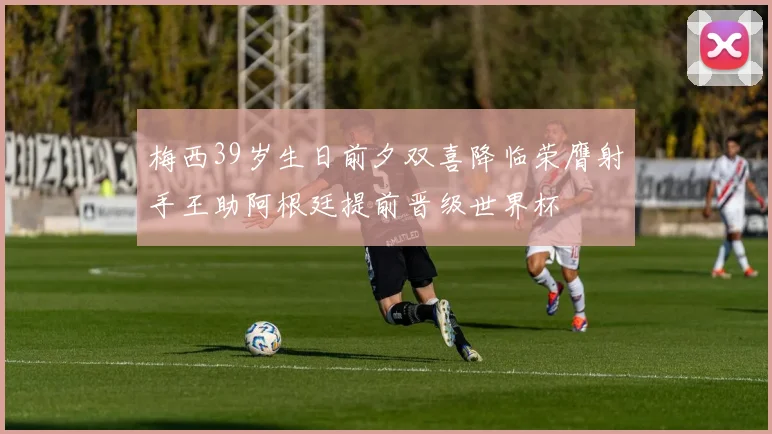 梅西39岁生日前夕双喜降临荣膺射手王助阿根廷提前晋级世界杯