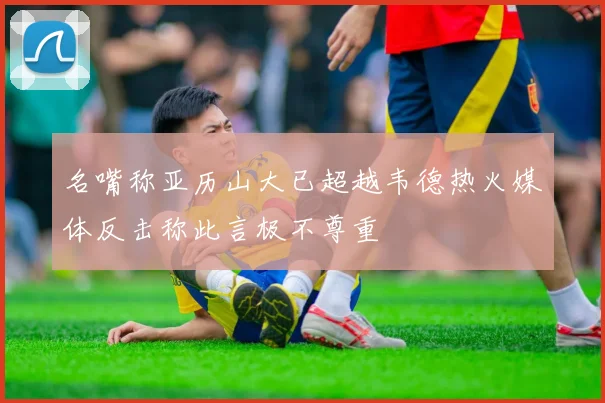 名嘴称亚历山大已超越韦德热火媒体反击称此言极不尊重