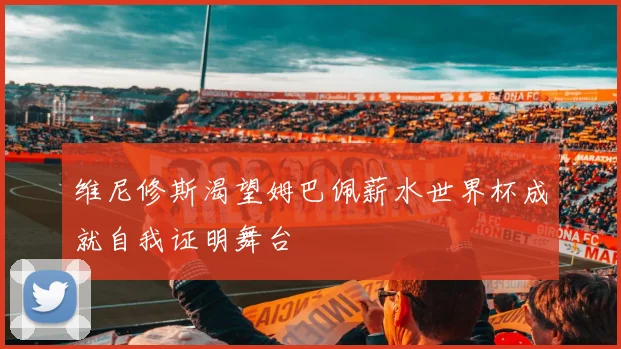 维尼修斯渴望姆巴佩薪水世界杯成就自我证明舞台