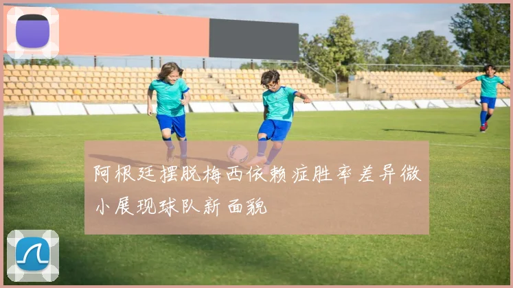 阿根廷摆脱梅西依赖症胜率差异微小展现球队新面貌